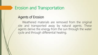 Erosion and Transportation
Agents of Erosion
Weathered materials are removed from the original
site and transported away by natural agents. These
agents derive the energy from the sun through the water
cycle and through differential heating.
 