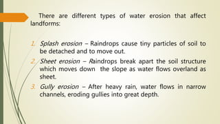 There are different types of water erosion that affect
landforms:
1. Splash erosion – Raindrops cause tiny particles of soil to
be detached and to move out.
2. Sheet erosion – Raindrops break apart the soil structure
which moves down the slope as water flows overland as
sheet.
3. Gully erosion – After heavy rain, water flows in narrow
channels, eroding gullies into great depth.
 