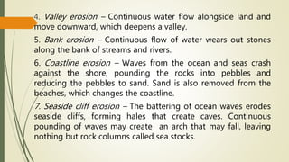 4. Valley erosion – Continuous water flow alongside land and
move downward, which deepens a valley.
5. Bank erosion – Continuous flow of water wears out stones
along the bank of streams and rivers.
6. Coastline erosion – Waves from the ocean and seas crash
against the shore, pounding the rocks into pebbles and
reducing the pebbles to sand. Sand is also removed from the
beaches, which changes the coastline.
7. Seaside cliff erosion – The battering of ocean waves erodes
seaside cliffs, forming hales that create caves. Continuous
pounding of waves may create an arch that may fall, leaving
nothing but rock columns called sea stocks.
 
