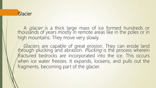 Glacier
A glacier is a thick large mass of ice formed hundreds or
thousands of years mostly in remote areas like in the poles or in
high mountains. They move very slowly.
Glaciers are capable of great erosion. They can erode land
through plucking and abrasion. Plucking is the process wherein
fractured bedrocks are incorporated into the ice. This occurs
when ice water freezes. It expands, loosens, and pulls out the
fragments, becoming part of the glacier.
 