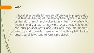 Wind
Recall that wind is formed by differences in pressure due
to differential heating of the atmosphere by the sun. Wind
carries dust, sand, and volcanic ash from one place to
another. In dry areas, strong winds wears away soft rocks,
and also polishes rocks and cliffs until they are smooth.
Wind can also erode materials until nothing left. In the
desert, wind flows sand to form sand dunes.
 