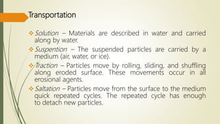 Transportation
Solution – Materials are described in water and carried
along by water.
Suspention – The suspended particles are carried by a
medium (air, water, or ice).
Traction – Particles move by rolling, sliding, and shuffling
along eroded surface. These movements occur in all
erosional agents.
Saltation – Particles move from the surface to the medium
quick repeated cycles. The repeated cycle has enough
to detach new particles.
 