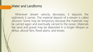 Water and Landforms
Whenever stream velocity decreases, it deposits the
sediments it carries. The material deposit of a stream is called
alluvium. Some may be temporary because the materials may
be carried again and eventually carried to the ocean. Materials
like sand and gravel may be deposited in a longer lifespan as
deltas, alluvial fans, flood plains, and levees.
 