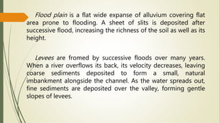 Flood plain is a flat wide expanse of alluvium covering flat
area prone to flooding. A sheet of slits is deposited after
successive flood, increasing the richness of the soil as well as its
height.
Levees are fromed by successive floods over many years.
When a river overflows its back, its velocity decreases, leaving
coarse sediments deposited to form a small, natural
imbankment alongside the channel. As the water spreads out,
fine sediments are deposited over the valley, forming gentle
slopes of levees.
 