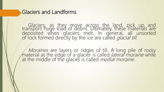 Glaciers and Landforms
Glaciers, as they move across the land, pick up and
transport huge load of debris. Ultimately, these materials are
deposited when glaciers melt. In general, all unsorted
of rock formed directly by the ice are called glacial till.
Moraines are layers or ridges of till. A long pile of rocky
material at the edge of a glacier is called lateral moraine while
at the middle of the glacier is called medial moraine.
 