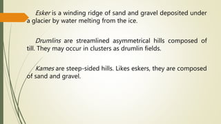 Esker is a winding ridge of sand and gravel deposited under
a glacier by water melting from the ice.
Drumlins are streamlined asymmetrical hills composed of
till. They may occur in clusters as drumlin fields.
Kames are steep-sided hills. Likes eskers, they are composed
of sand and gravel.
 