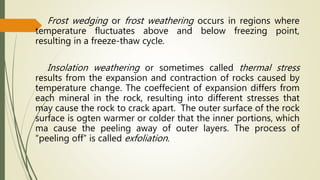 Frost wedging or frost weathering occurs in regions where
temperature fluctuates above and below freezing point,
resulting in a freeze-thaw cycle.
Insolation weathering or sometimes called thermal stress
results from the expansion and contraction of rocks caused by
temperature change. The coeffecient of expansion differs from
each mineral in the rock, resulting into different stresses that
may cause the rock to crack apart. The outer surface of the rock
surface is ogten warmer or colder that the inner portions, which
ma cause the peeling away of outer layers. The process of
“peeling off” is called exfoliation.
 