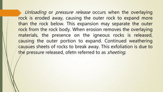 Unloading or pressure release occurs when the overlaying
rock is eroded away, causing the outer rock to expand more
than the rock below. This expansion may separate the outer
rock from the rock body. When erosion removes the overlaying
materials, the presence on the igneous rocks is released,
causing the outer portion to expand. Continued weathering
causues sheets of rocks to break away. This exfoliation is due to
the pressure released, ofetn referred to as sheeting.
 