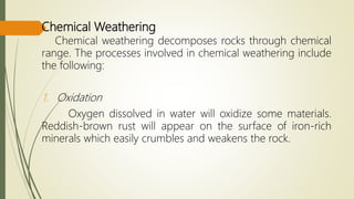 Chemical Weathering
Chemical weathering decomposes rocks through chemical
range. The processes involved in chemical weathering include
the following:
1. Oxidation
Oxygen dissolved in water will oxidize some materials.
Reddish-brown rust will appear on the surface of iron-rich
minerals which easily crumbles and weakens the rock.
 