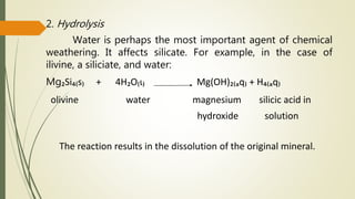 2. Hydrolysis
Water is perhaps the most important agent of chemical
weathering. It affects silicate. For example, in the case of
ilivine, a siliciate, and water:
Mg₂Si₄₍s₎ + 4H₂O₍ɩ₎ Mg(OH)₂₍ₐq₎ + H₄₍ₐq₎
olivine water magnesium silicic acid in
hydroxide solution
The reaction results in the dissolution of the original mineral.
 