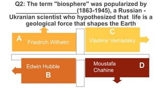 Q2: The term "biosphere" was popularized by
__________________(1863-1945), a Russian -
Ukranian scientist who hypothesized that life is a
geological force that shapes the Earth
Friedrich Wilhelm Vladimir Vernadsky
Moustafa
Chahine
Edwin Hubble
A
C
D
B
 