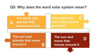 Q5: Why does the word solar system mean?
The earth and
planets that
move around it
The earth and
moon that moves
around it
The sun and
moon that
moves around it
The sun and
planets that move
around it
A
C
D
B
 