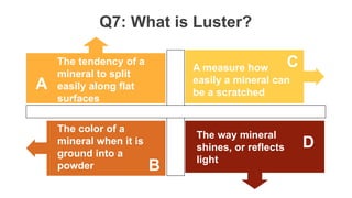 Q7: What is Luster?
The tendency of a
mineral to split
easily along flat
surfaces
A measure how
easily a mineral can
be a scratched
The way mineral
shines, or reflects
light
The color of a
mineral when it is
ground into a
powder
A
C
D
B
 