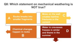 Q8: Which statement on mechanical weathering is
NOT true?
Rocks breaks into
smaller fragments
Moss on the wall
creates hairline
fractures in the
cement
Water in crevasses
freezes in winter
and thaws in the
summer
Chemical changes
happen in rocks
A
C
D
B
 