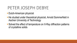 PETER JOSEPH DEBYE
▪ Dutch-American physicist
▪ He studied under theoretical physicist, Arnold Sommerfield in
Aachen University of Technology
▪ Solved the effect of temperature on X-Ray diffraction patterns
of crystalline solids
 