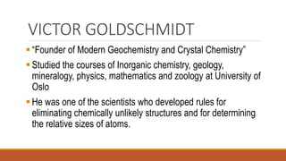 VICTOR GOLDSCHMIDT
▪ “Founder of Modern Geochemistry and Crystal Chemistry”
▪ Studied the courses of Inorganic chemistry, geology,
mineralogy, physics, mathematics and zoology at University of
Oslo
▪ He was one of the scientists who developed rules for
eliminating chemically unlikely structures and for determining
the relative sizes of atoms.
 