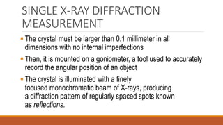 SINGLE X-RAY DIFFRACTION
MEASUREMENT
▪ The crystal must be larger than 0.1 millimeter in all
dimensions with no internal imperfections
▪ Then, it is mounted on a goniometer, a tool used to accurately
record the angular position of an object
▪ The crystal is illuminated with a finely
focused monochromatic beam of X-rays, producing
a diffraction pattern of regularly spaced spots known
as reflections.
 