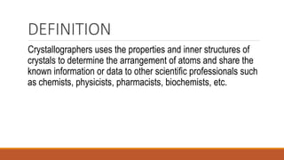 DEFINITION
Crystallographers uses the properties and inner structures of
crystals to determine the arrangement of atoms and share the
known information or data to other scientific professionals such
as chemists, physicists, pharmacists, biochemists, etc.
 