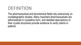 DEFINITION
The pharmaceutical and biochemical fields rely extensively on
crystallographic studies. Many important pharmaceuticals are
administered in crystalline form, and detailed descriptions of
their crystal structures provide evidence to verify claims in
patents.
 