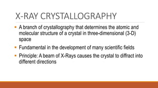 X-RAY CRYSTALLOGRAPHY
▪ A branch of crystallography that determines the atomic and
molecular structure of a crystal in three-dimensional (3-D)
space
▪ Fundamental in the development of many scientific fields
▪ Principle: A beam of X-Rays causes the crystal to diffract into
different directions
 