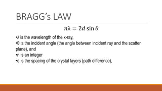 BRAGG’s LAW
𝑛λ = 2𝑑 sin 𝜃
•λ is the wavelength of the x-ray,
•θ is the incident angle (the angle between incident ray and the scatter
plane), and
•n is an integer
•d is the spacing of the crystal layers (path difference),
 