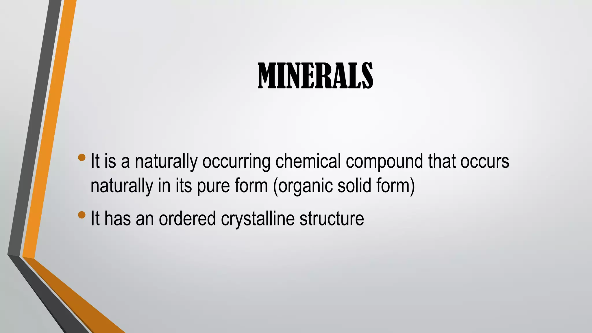 MINERALS
•It is a naturally occurring chemical compound that occurs
naturally in its pure form (organic solid form)
•It has an ordered crystalline structure