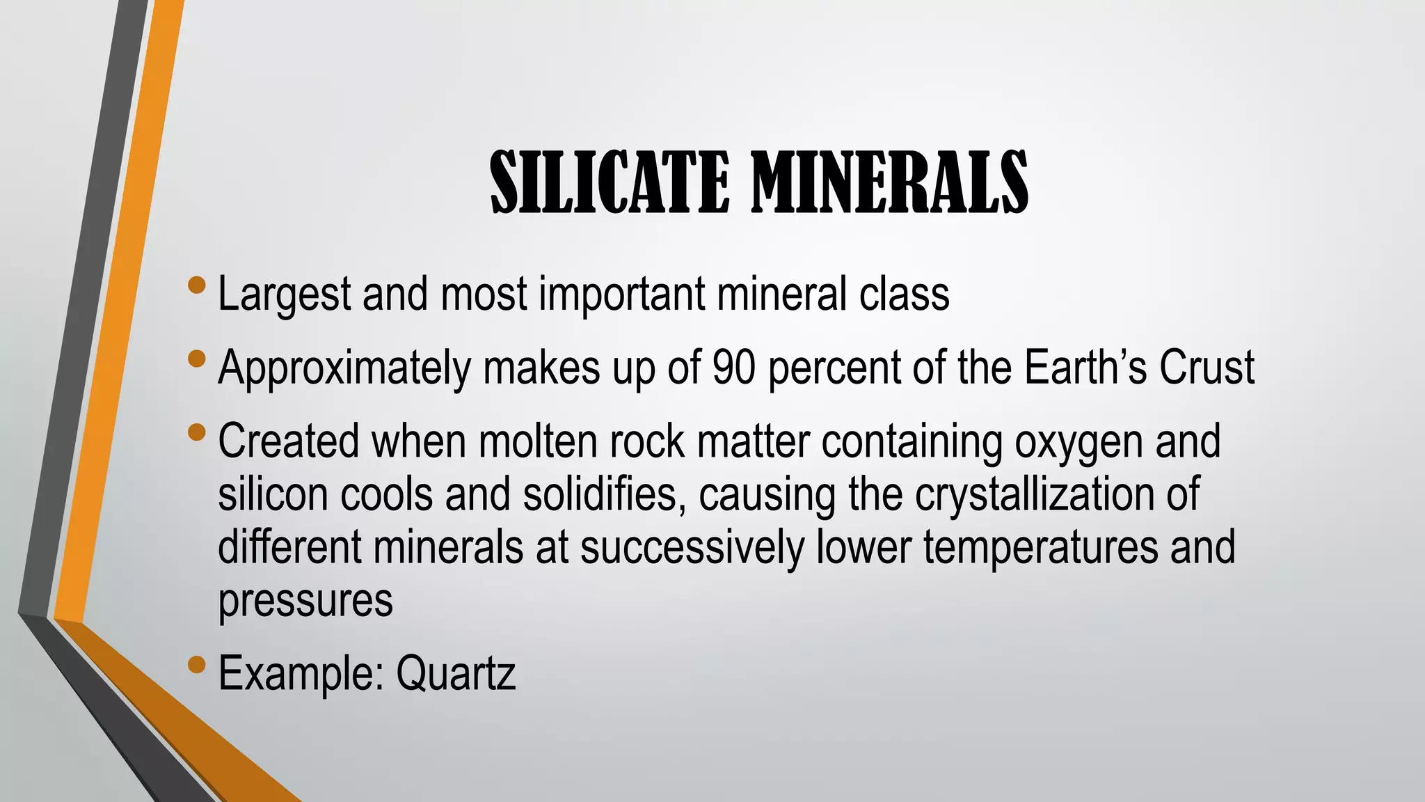 SILICATE MINERALS
•Largest and most important mineral class
•Approximately makes up of 90 percent of the Earth’s Crust
•Created when molten rock matter containing oxygen and
silicon cools and solidifies, causing the crystallization of
different minerals at successively lower temperatures and
pressures
•Example: Quartz