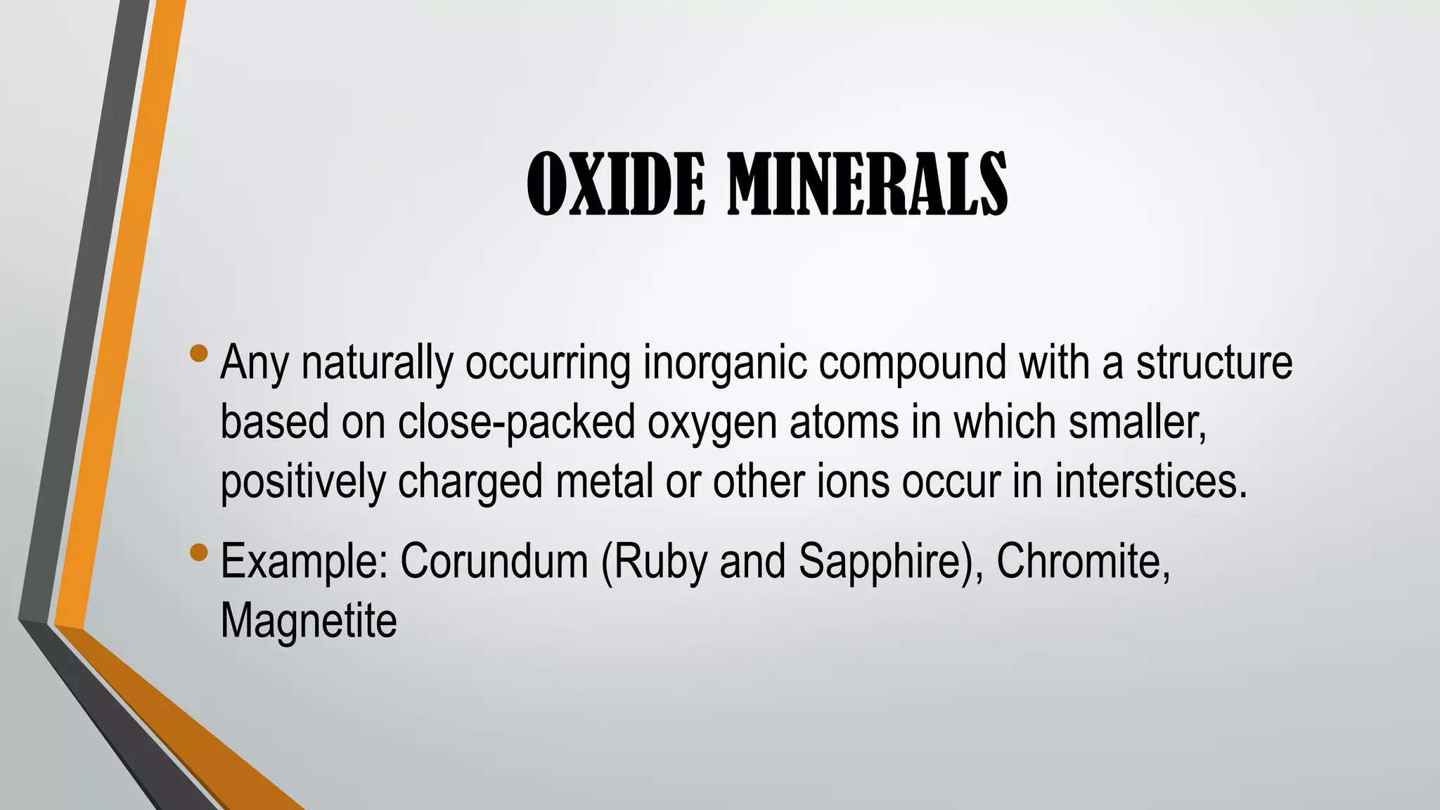 OXIDE MINERALS
•Any naturally occurring inorganic compound with a structure
based on close-packed oxygen atoms in which smaller,
positively charged metal or other ions occur in interstices.
•Example: Corundum (Ruby and Sapphire), Chromite,
Magnetite