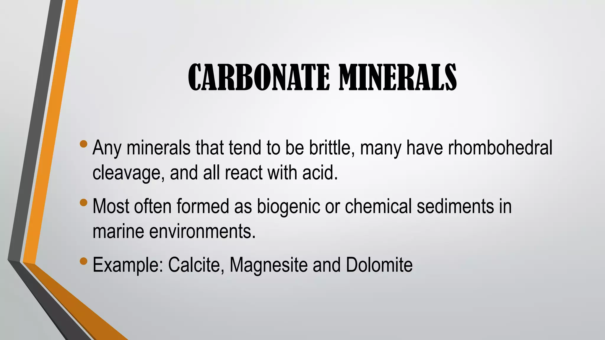 CARBONATE MINERALS
•Any minerals that tend to be brittle, many have rhombohedral
cleavage, and all react with acid.
•Most often formed as biogenic or chemical sediments in
marine environments.
•Example: Calcite, Magnesite and Dolomite