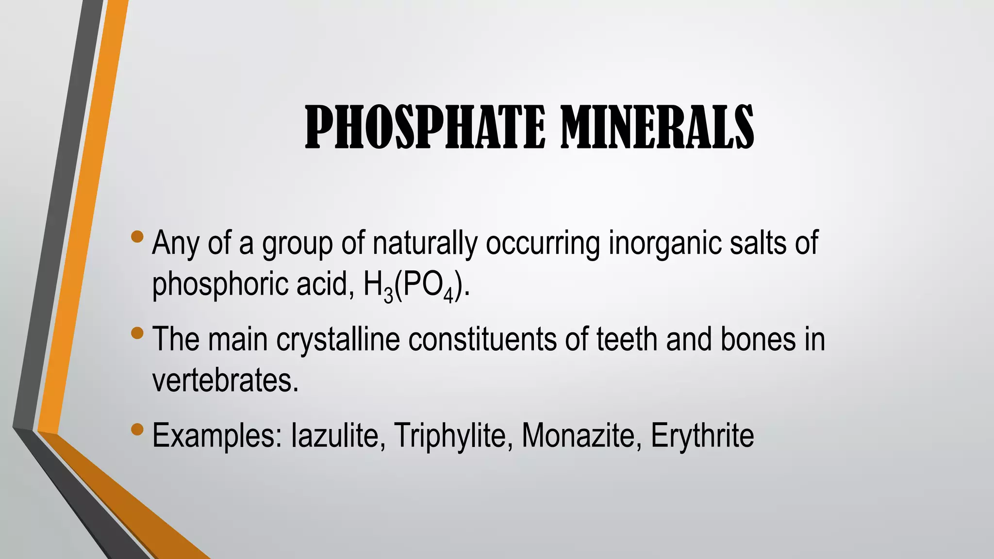 PHOSPHATE MINERALS
•Any of a group of naturally occurring inorganic salts of
phosphoric acid, H3(PO4).
•The main crystalline constituents of teeth and bones in
vertebrates.
•Examples: Iazulite, Triphylite, Monazite, Erythrite
