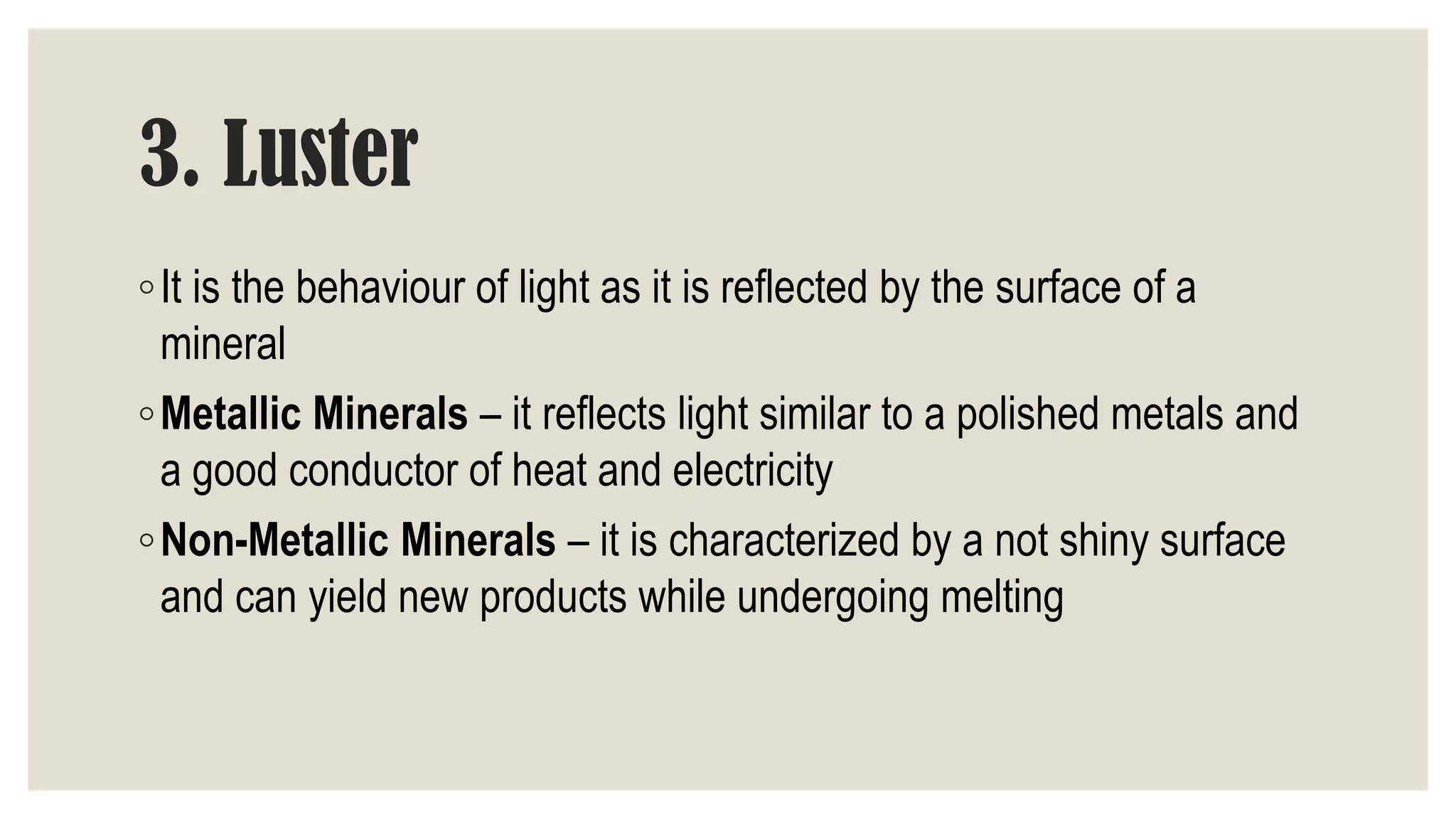 3. Luster
◦It is the behaviour of light as it is reflected by the surface of a
mineral
◦Metallic Minerals – it reflects light similar to a polished metals and
a good conductor of heat and electricity
◦Non-Metallic Minerals – it is characterized by a not shiny surface
and can yield new products while undergoing melting
 