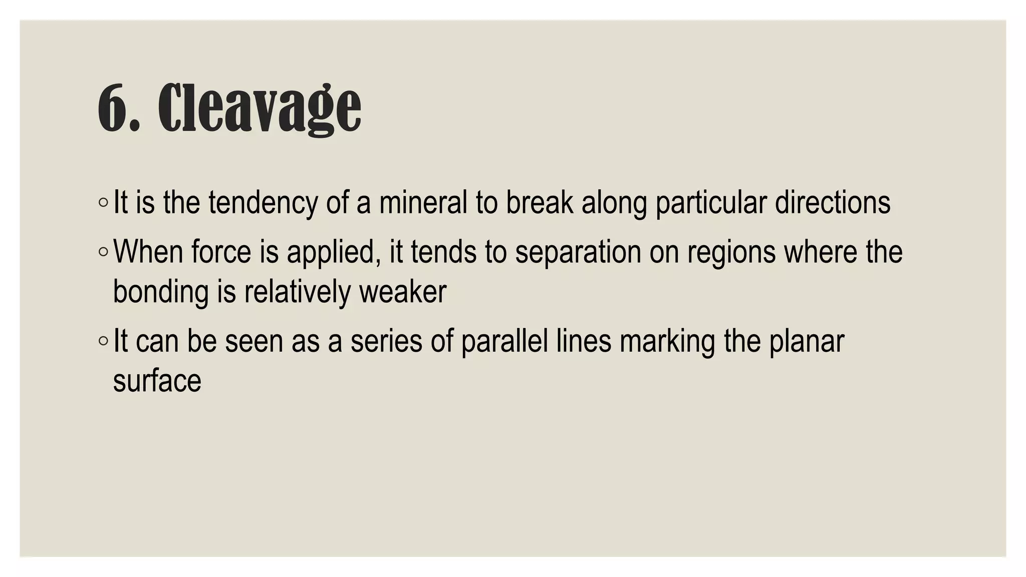 6. Cleavage
◦It is the tendency of a mineral to break along particular directions
◦When force is applied, it tends to separation on regions where the
bonding is relatively weaker
◦It can be seen as a series of parallel lines marking the planar
surface
 