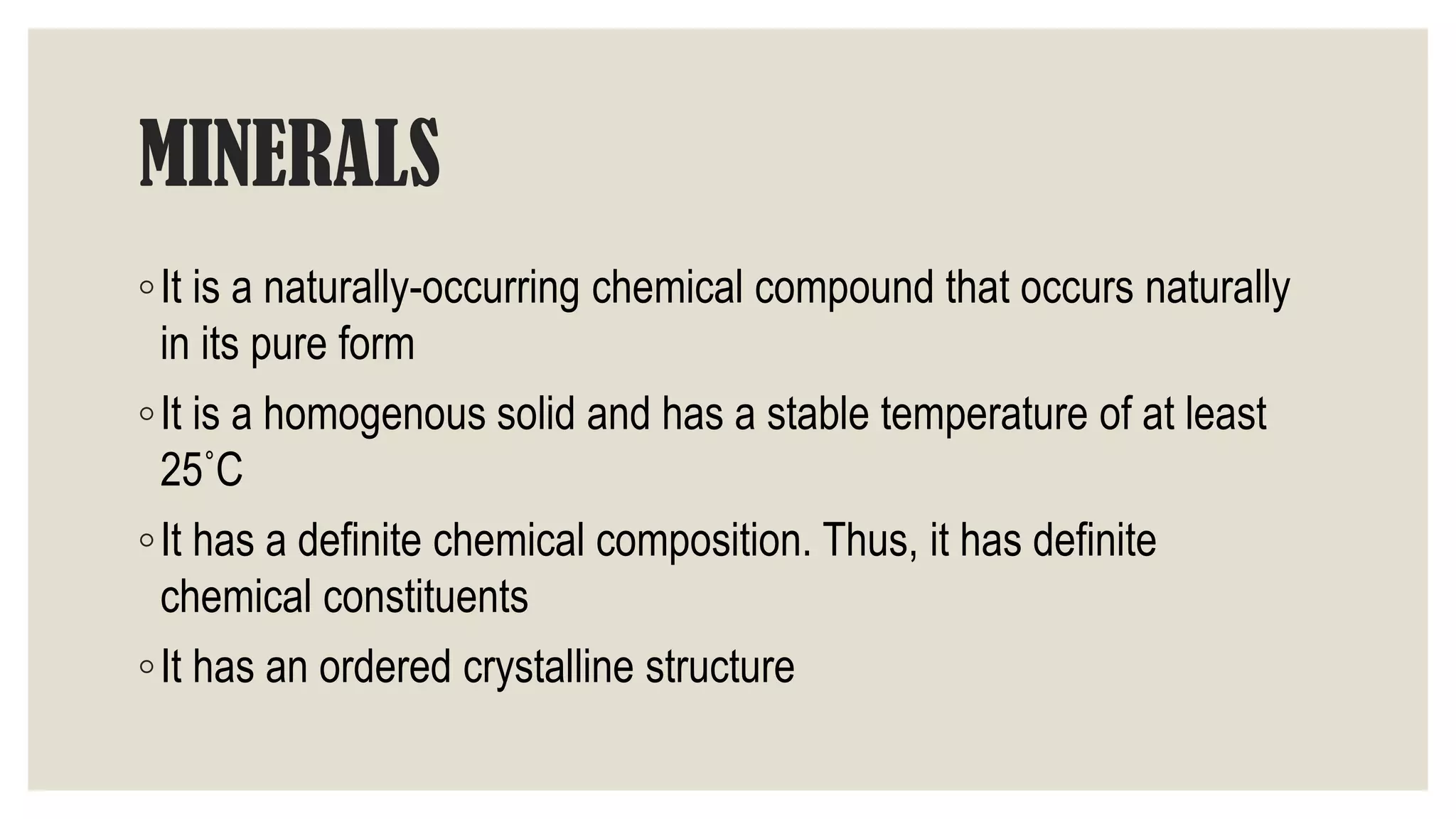 MINERALS
◦It is a naturally-occurring chemical compound that occurs naturally
in its pure form
◦It is a homogenous solid and has a stable temperature of at least
25˚C
◦It has a definite chemical composition. Thus, it has definite
chemical constituents
◦It has an ordered crystalline structure
 
