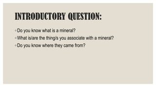 INTRODUCTORY QUESTION:
◦Do you know what is a mineral?
◦What is/are the thing/s you associate with a mineral?
◦Do you know where they came from?
 