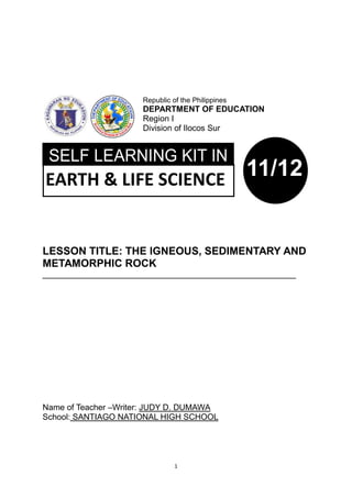 1
LESSON TITLE: THE IGNEOUS, SEDIMENTARY AND
METAMORPHIC ROCK
_______________________________________________________
Name of Teacher –Writer: JUDY D. DUMAWA
School: SANTIAGO NATIONAL HIGH SCHOOL
Republic of the Philippines
DEPARTMENT OF EDUCATION
Region I
Division of Ilocos Sur
EARTH & LIFE SCIENCE 11/12
 