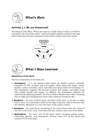 6
What’s More
Activity 1.1 We are Connected!
According to John Muir, “When one tugs at a single thing in nature, he finds it
attached to the rest of the world.” How is the given diagram related to the said
quote? How does the four subsystem of the Earth connect with each other?
What I Have Learned
Subsystems of the Earth
The four subsystems of the Earth are:
1. Atmosphere – it is the gaseous layer above the Earth’s surface, primarily
composed of 78% nitrogen and 21% oxygen. Other gases like argon, carbon
dioxide, carbon monoxide, ozone, and other inert gases made the remaining 1%.
The atmosphere supports life because animals and oxygen, and plants need
both carbon dioxide and oxygen. In addition, the atmosphere supports life
indirectly by regulating climate. Air acts as both a blanket and a filter, retaining
heat at night and shielding from direct solar radiation during the day.
2. Biosphere – the zone of Earth where all forms of life exist: in the sea, on land,
and in water. It is sometimes called as the large ecosystem. This is the zone that
life inhabits. Biosphere is a very thin layer of the earth’s surface.
3. Geosphere – the solid Earth, consisting of the entire planet from the center of
the core to the outer crust. It includes the core, mantle, and crust of the Earth.
4. Hydrosphere – the water part of the Earth which circulates among oceans,
continents, glaciers, and atmosphere. Oceans cover 71% of the Earth and
contain 97.5% of its water.
Geosphere
 