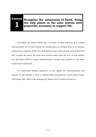 8
Lesson
1
Recognize the uniqueness of Earth, being
the only planet in the solar system with
properties necessary to support life.
To enable life, Planet Earth has a number of ideal features. It is unique
among planets in our solar system for having water in its liquid form in an amount
conducive to evolution of life, The Atmosphere trap certain amount of heat from the
sun to warm the earth, the main heat source comes from the sun. In this module
you will learn Earth’s unique characteristics among other planets in the solar
system that sustain life.
To understand deeper, properties in our planet are interconnected and
interact to one another to form a unified whole and process a cycle where matter
and energy flow. That’s how amazing our planet earth revolves around us.
 