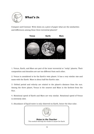 9
Notes to the Teacher
This module will help the student to know the Earth
What’s In
Compare and Contrast. Write down on a piece of paper what are the similarities
and differences among these three terrestrial planets?
Venus Earth Mars
1. Venus, Earth, and Mars are part of the inner terrestrial or "rocky" planets. Their
composition and densities are not too different from each other.
2. Venus is considered to be the Earth's twin planet. It has a very similar size and
mass with the Earth. Mars is about half the Earth's size.
3. Orbital period and velocity are related to the planet's distance from the sun.
Among the three planet, Venus is the nearest and Mars is the farthest from the
Sun.
4. Rotational speed of Earth and Mars are very similar. Rotational speed of Venus
is extremely slow.
5. Abundance of liquid water is only observed on Earth, hence the blue color.
 