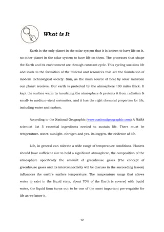 12
What is It
Earth is the only planet in the solar system that it is known to have life on it,
no other planet in the solar system to have life on them. The processes that shape
the Earth and its environment are through constant cycle. This cycling sustains life
and leads to the formation of the mineral and resources that are the foundation of
modern technological society. Sun, as the main source of heat by solar radiation
our planet receives. Our earth is protected by the atmosphere 100 miles thick. It
kept the surface warm by insulating the atmosphere & protects it from radiation &
small- to medium-sized meteorites, and it has the right chemical properties for life,
including water and carbon.
According to the National Geographic (www.nationalgeographic.com) A NASA
scientist list 5 essential ingredients needed to sustain life. There must be
temperature, water, sunlight, nitrogen and yes, its oxygen, the evidence of life.
Life, in general can tolerate a wide range of temperature conditions. Planets
should have sufficient size to hold a significant atmosphere, the composition of the
atmosphere specifically the amount of greenhouse gases (The concept of
greenhouse gases and its interconnectivity will be discuss in the succeeding lesson)
influences the earth’s surface temperature. The temperature range that allows
water to exist in the liquid state, about 70% of the Earth is covered with liquid
water, the liquid form turns out to be one of the most important pre-requisite for
life as we know it.
 