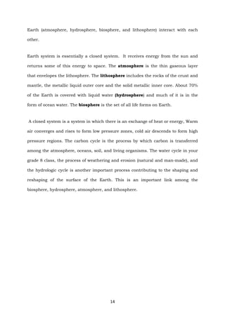 14
Earth (atmosphere, hydrosphere, biosphere, and lithosphere) interact with each
other.
Earth system is essentially a closed system. It receives energy from the sun and
returns some of this energy to space. The atmosphere is the thin gaseous layer
that envelopes the lithosphere. The lithosphere includes the rocks of the crust and
mantle, the metallic liquid outer core and the solid metallic inner core. About 70%
of the Earth is covered with liquid water (hydrosphere) and much of it is in the
form of ocean water. The biosphere is the set of all life forms on Earth.
A closed system is a system in which there is an exchange of heat or energy, Warm
air converges and rises to form low pressure zones, cold air descends to form high
pressure regions. The carbon cycle is the process by which carbon is transferred
among the atmosphere, oceans, soil, and living organisms. The water cycle in your
grade 8 class, the process of weathering and erosion (natural and man-made), and
the hydrologic cycle is another important process contributing to the shaping and
reshaping of the surface of the Earth. This is an important link among the
biosphere, hydrosphere, atmosphere, and lithosphere.
 