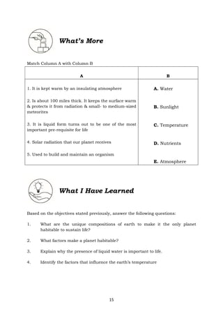 15
What’s More
Match Column A with Column B
A B
1. It is kept warm by an insulating atmosphere
2. Is about 100 miles thick. It keeps the surface warm
& protects it from radiation & small- to medium-sized
meteorites
3. It is liquid form turns out to be one of the most
important pre-requisite for life
4. Solar radiation that our planet receives
5. Used to build and maintain an organism
A. Water
B. Sunlight
C. Temperature
D. Nutrients
E. Atmosphere
Based on the objectives stated previously, answer the following questions:
1. What are the unique compositions of earth to make it the only planet
habitable to sustain life?
2. What factors make a planet habitable?
3. Explain why the presence of liquid water is important to life.
4. Identify the factors that influence the earth’s temperature
What I Have Learned
 
