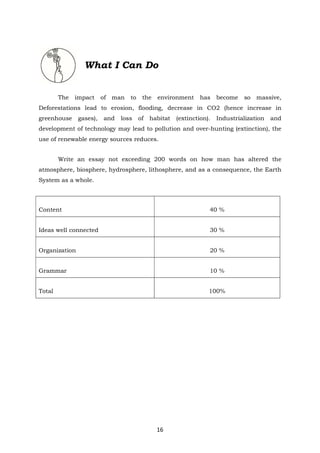 16
What I Can Do
The impact of man to the environment has become so massive,
Deforestations lead to erosion, flooding, decrease in CO2 (hence increase in
greenhouse gases), and loss of habitat (extinction). Industrialization and
development of technology may lead to pollution and over-hunting (extinction), the
use of renewable energy sources reduces.
Write an essay not exceeding 200 words on how man has altered the
atmosphere, biosphere, hydrosphere, lithosphere, and as a consequence, the Earth
System as a whole.
Content 40 %
Ideas well connected 30 %
Organization 20 %
Grammar 10 %
Total 100%
 