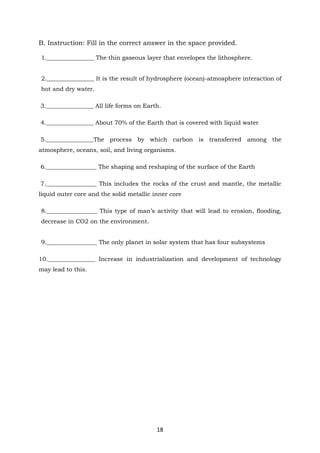 18
B. Instruction: Fill in the correct answer in the space provided.
1.________________ The thin gaseous layer that envelopes the lithosphere.
2.________________ It is the result of hydrosphere (ocean)-atmosphere interaction of
hot and dry water.
3.________________ All life forms on Earth.
4.________________ About 70% of the Earth that is covered with liquid water
5.________________The process by which carbon is transferred among the
atmosphere, oceans, soil, and living organisms.
6._________________ The shaping and reshaping of the surface of the Earth
7._________________ This includes the rocks of the crust and mantle, the metallic
liquid outer core and the solid metallic inner core
8._________________ This type of man’s activity that will lead to erosion, flooding,
decrease in CO2 on the environment.
9._________________ The only planet in solar system that has four subsystems
10.________________ Increase in industrialization and development of technology
may lead to this.
 