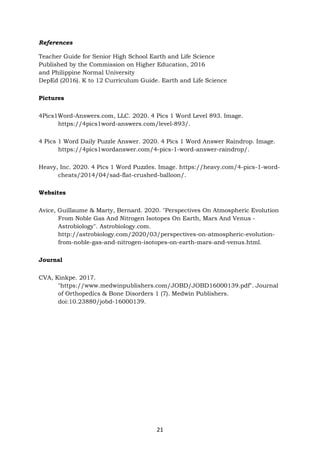 21
References
Teacher Guide for Senior High School Earth and Life Science
Published by the Commission on Higher Education, 2016
and Philippine Normal University
DepEd (2016). K to 12 Curriculum Guide. Earth and Life Science
Pictures
4Pics1Word-Answers.com, LLC. 2020. 4 Pics 1 Word Level 893. Image.
https://4pics1word-answers.com/level-893/.
4 Pics 1 Word Daily Puzzle Answer. 2020. 4 Pics 1 Word Answer Raindrop. Image.
https://4pics1wordanswer.com/4-pics-1-word-answer-raindrop/.
Heavy, Inc. 2020. 4 Pics 1 Word Puzzles. Image. https://heavy.com/4-pics-1-word-
cheats/2014/04/sad-flat-crushed-balloon/.
Websites
Avice, Guillaume & Marty, Bernard. 2020. "Perspectives On Atmospheric Evolution
From Noble Gas And Nitrogen Isotopes On Earth, Mars And Venus -
Astrobiology". Astrobiology.com.
http://astrobiology.com/2020/03/perspectives-on-atmospheric-evolution-
from-noble-gas-and-nitrogen-isotopes-on-earth-mars-and-venus.html.
Journal
CVA, Kinkpe. 2017.
"https://www.medwinpublishers.com/JOBD/JOBD16000139.pdf". Journal
of Orthopedics & Bone Disorders 1 (7). Medwin Publishers.
doi:10.23880/jobd-16000139.
 