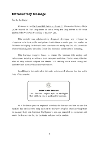 2
Introductory Message
For the facilitator:
Welcome to the Earth and Life Science – Grade 11 Alternative Delivery Mode
(ADM) Module on The Uniqueness of Earth, being the Only Planet in the Solar
System with Properties Necessary to Support Life.
This module was collaboratively designed, developed and reviewed by
educators both from public and private institutions to assist you, the teacher or
facilitator in helping the learners meet the standards set by the K to 12 Curriculum
while overcoming their personal, social, and economic constraints in schooling.
This learning resource hopes to engage the learners into guided and
independent learning activities at their own pace and time. Furthermore, this also
aims to help learners acquire the needed 21st century skills while taking into
consideration their needs and circumstances.
In addition to the material in the main text, you will also see this box in the
body of the module:
As a facilitator you are expected to orient the learners on how to use this
module. You also need to keep track of the learners' progress while allowing them
to manage their own learning. Furthermore, you are expected to encourage and
assist the learners as they do the tasks included in the module.
Notes to the Teacher
This contains helpful tips or strategies
that will help you in guiding the learners.
 