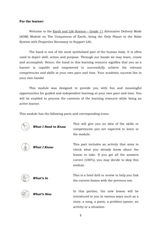 3
For the learner:
Welcome to the Earth and Life Science – Grade 11 Alternative Delivery Mode
(ADM) Module on The Uniqueness of Earth, being the Only Planet in the Solar
System with Properties Necessary to Support Life.
The hand is one of the most symbolized part of the human body. It is often
used to depict skill, action and purpose. Through our hands we may learn, create
and accomplish. Hence, the hand in this learning resource signifies that you as a
learner is capable and empowered to successfully achieve the relevant
competencies and skills at your own pace and time. Your academic success lies in
your own hands!
This module was designed to provide you with fun and meaningful
opportunities for guided and independent learning at your own pace and time. You
will be enabled to process the contents of the learning resource while being an
active learner.
This module has the following parts and corresponding icons:
What I Need to Know
This will give you an idea of the skills or
competencies you are expected to learn in
the module.
What I Know
This part includes an activity that aims to
check what you already know about the
lesson to take. If you get all the answers
correct (100%), you may decide to skip this
module.
What’s In
This is a brief drill or review to help you link
the current lesson with the previous one.
What’s New
In this portion, the new lesson will be
introduced to you in various ways such as a
story, a song, a poem, a problem opener, an
activity or a situation.
 