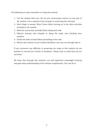 5
The following are some reminders in using this module:
1. Use the module with care. Do not put unnecessary mark/s on any part of
the module. Use a separate sheet of paper in answering the exercises.
2. Don’t forget to answer What I Know before moving on to the other activities
included in the module.
3. Read the instruction carefully before doing each task.
4. Observe honesty and integrity in doing the tasks and checking your
answers.
5. Finish the task at hand before proceeding to the next.
6. Return this module to your teacher/facilitator once you are through with it.
If you encounter any difficulty in answering the tasks in this module, do not
hesitate to consult your teacher or facilitator. Always bear in mind that you are
not alone.
We hope that through this material, you will experience meaningful learning
and gain deep understanding of the relevant competencies. You can do it!
 