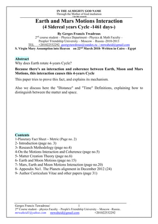 IN THE ALMIGHTY GOD NAME
Through the Mother of God mediation
I do this research
Gerges Francis Tawadrous/
2nd
Course student – physics Faculty – People's Friendship University – Moscow –Russia..
mrwaheid1@yahoo.com mrwaheid@gmail.com +201022532292
1
Earth and Mars Motions Interaction
(4 Sidereal years Cycle -1461 days-)
By Gerges Francis Twadrous
2nd
course student – Physics Department - Physics & Math Faculty –
Peoples' Friendship University – Moscow – Russia -2010-2013
TEL +201022532292 georgytawdrous@yandex.ru / mrwaheid@gmail.com
S. Virgin Mary Assumption into Heaven on 22nd March 2018- Written in Cairo – Egypt
Abstract
Why does Earth rotate 4-years Cycle?
Because there's an interaction and coherence between Earth, Moon and Mars
Motions, this interaction causes this 4-years Cycle
This paper tries to prove this fact, and explains its mechanism.
Also we discuss here the "Distance" and "Time" Definitions, explaining how to
distinguish between the matter and space.
Contents
1-Planetary Fact Sheet – Metric (Page no. 2)
2- Introduction (page no. 3)
3- Research Methodology (page no.4)
4-On the Motions Interaction and Coherence (page no.5)
5- Matter Creation Theory (page no.6)
6- Earth and Moon Motions (page no.15)
7- Mars, Earth and Moon Motions Interaction (page no.20)
8- Appendix No1. The Planets alignment in December 2012 (24)
9- Author Curriculum Vitae and other papers (page 31)
 