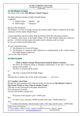 IN THE ALMIGHTY GOD NAME
Through the Mother of God mediation
I do this research
Gerges Francis Tawadrous/
2nd
Course student – physics Faculty – People's Friendship University – Moscow –Russia..
mrwaheid1@yahoo.com mrwaheid@gmail.com +201022532292
12
4-3 The Distance Creation
The theory tells us that, {the Distance is Dark Fringes}
The light coherence produces bright and dark fringes
I supposed
 Bright Fringes = Matters …and
 Dark Fringes = Distances
Based on this hypothesis
The distance is a form of energy, because the distance (dark fringe) is produced from light
coherence with the matter (bright fringe)
Young experiment can tell us many deep information about the solar group creation
For example I don't know if the bright fringes will be dark fringes during the coherence
process… (if that's real that means the matter can be a distance and vice versa)
So we can't extend our description here
We got 2 information here
1- The Distance Is A Form Of Energy
2- The Distance is created by light coherence as complementary to the created matter
(the bright fringes production)
Let's see the Time Creation
4-4 Time Creation
{Time is Matter Change Measurement found by Matter Creation}
- We know the Produced matter is changing continuously, so the time is this matter
change measurement…so
- The time is created with the matter
i.e.
- The time is created with the bright fringes
But
Actually there's another rate of time in the solar group ……..let's see it
4-3-1 another rate of time
Because the solar group has more than one frame, for that reason The Distance Value in
One Frame Works as Time Value in another Frame…
This idea we have discussed in this paper introduction
We used mercury Example
Let's provide another example here
- Procession of the equinox cycle =25920 years
But
- 0.3 mkm /sec (c velocity) x 86400 seconds (solar day) =25920 million km
Also
- 17.6 mkm (solar planets velocities daily total) x 1461 days (Earth Cycle) = 25920 mkm
 