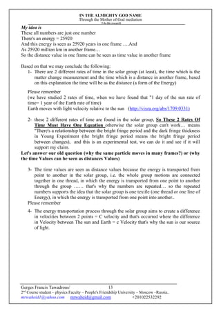 IN THE ALMIGHTY GOD NAME
Through the Mother of God mediation
I do this research
Gerges Francis Tawadrous/
2nd
Course student – physics Faculty – People's Friendship University – Moscow –Russia..
mrwaheid1@yahoo.com mrwaheid@gmail.com +201022532292
13
My idea is
These all numbers are just one number
There's an energy = 25920
And this energy is seen as 25920 years in one frame ….And
As 25920 million km in another frame…
So the distance value in one frame can be seen as time value in another frame
Based on that we may conclude the following:
1- There are 2 different rates of time in the solar group (at least), the time which is the
matter change measurement and the time which is a distance in another frame, based
on this explanation the time will be as the distance (a form of the Energy)
Please remember
(we have studied 2 rates of time, when we have found that "1 day of the sun rate of
time= 1 year of the Earth rate of time)
Earth moves with light velocity relative to the sun (http://vixra.org/abs/1709.0331)
2- these 2 different rates of time are found in the solar group, So These 2 Rates Of
Time Must Have One Equation otherwise the solar group can't work… means
"There's a relationship between the bright fringe period and the dark fringe thickness
in Young Experiment (the bright fringe period means the bright fringe period
between changes), and this is an experimental test, we can do it and see if it will
support my claim.
Let's answer our old question (why the same particle moves in many frames?) or (why
the time Values can be seen as distances Values)
3- The time values are seen as distance values because the energy is transported from
point to another in the solar group, i.e. the whole group motions are connected
together in one thread, in which the energy is transported from one point to another
through the group …… that's why the numbers are repeated… so the repeated
numbers supports the idea that the solar group is one textile (one thread or one line of
Energy), in which the energy is transported from one point into another..
Please remember
4- The energy transportation process through the solar group aims to create a difference
in velocities between 2 points = C velocity and that's occurred where the difference
in Velocity between The sun and Earth = c Velocity that's why the sun is our source
of light.
 